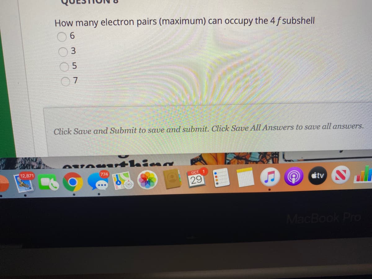 How many electron pairs (maximum) can occupy the 4 f subshell
3
7
Click Save and Submit to save and submit. Click Save All Answers to save all answers.
AveMUrthina
12,871
774
OCT
29
étv N
MacBook Pro

