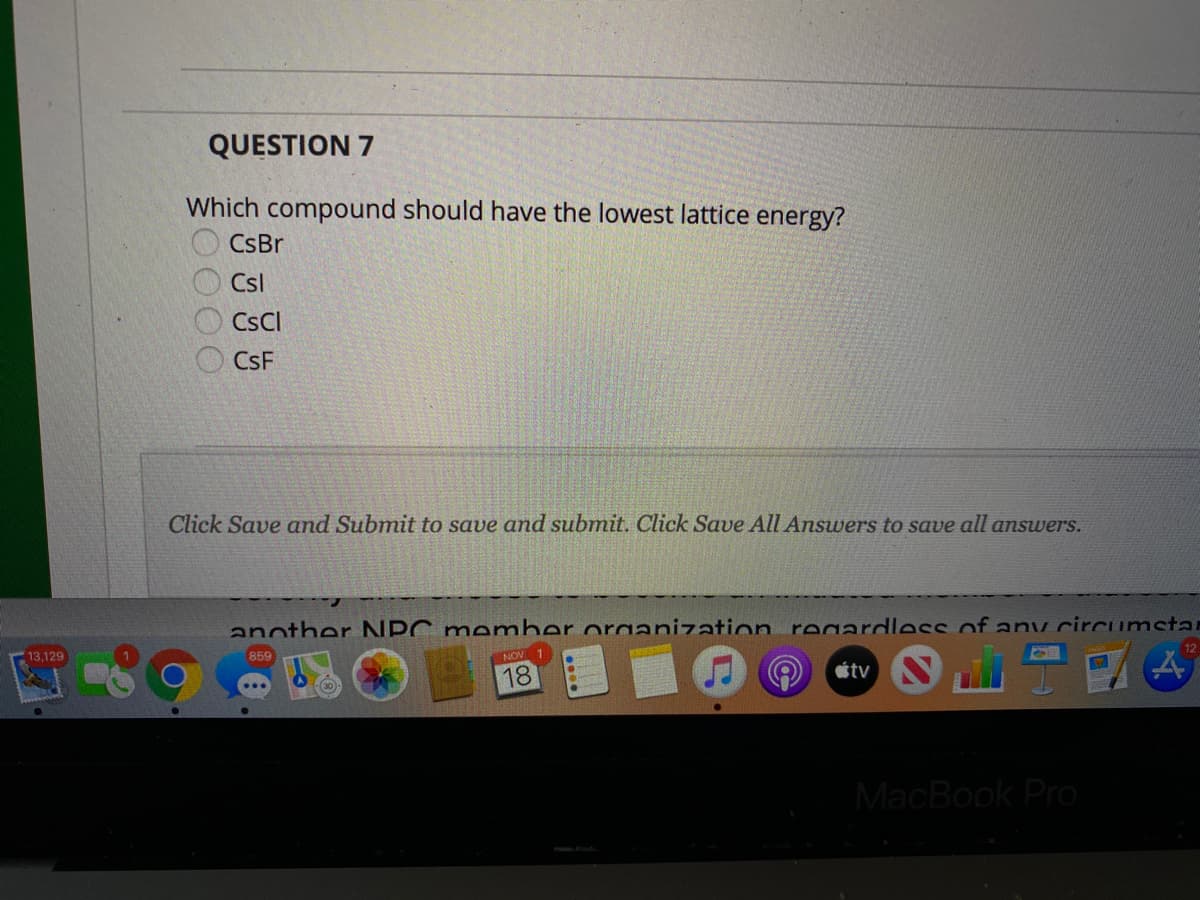 QUESTION 7
Which compound should have the lowest lattice energy?
CsBr
Csl
CSCI
CsF
Click Save and Submit to save and submit. Click Save All Answers to save all answers.
another NPC member oraanization regardless of anv circumstar
13.129
859
NOV
18
tv
MacBook Pro
EOOO0
