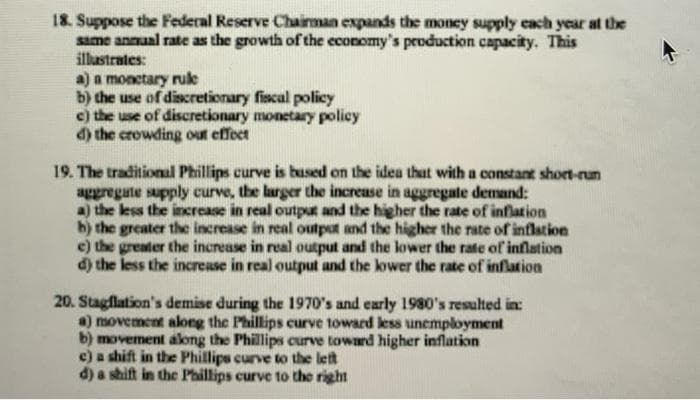 18. Suppose the Federal Reserve Chairman expands the money supply each year at the
same annual rate as the growth of the economy's production capacity. This
illustrates:
a) a monetary ruke
b) the use of discretionary fiscal policy
c) the use of discretionary monetary policy
d) the crowding out effect
19. The traditional Phillips curve is bused on the idea that with a constant short-run
aggregate supply curve, the larger the increase in aggregate demand:
a) the less the increase in real output and the higher the rate of inflation
b) the greater the increase in real outpot and the higher the rate of inflation
e) the greater the increase in real output and the lower the rate of inflation
d) the less the increase in real output and the kower the rate of inflation
20. Stagflation's demise during the 1970's and early 1980's resulted in:
a) movement along the Phillips curve toward less unemployment
b) movement along the Phillips curve toward higher inflation
c) a shift in the Phillips curve to the left
d) a shift in the Phillips curve to the right
