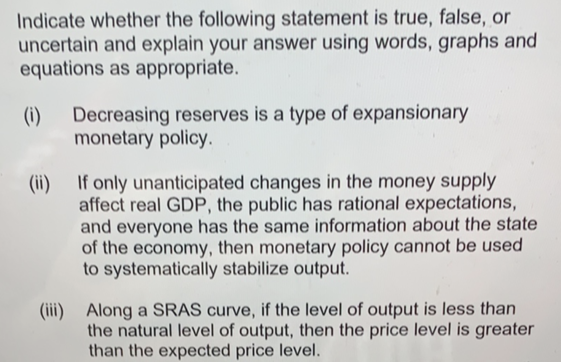 Indicate whether the following statement is true, false, or
uncertain and explain your answer using words, graphs and
equations as appropriate.
(i)
Decreasing reserves is a type of expansionary
monetary policy.
(ii) If only unanticipated changes in the money supply
affect real GDP, the public has rational expectations,
and everyone has the same information about the state
of the economy, then monetary policy cannot be used
to systematically stabilize output.
Along a SRAS curve, if the level of output is less than
the natural level of output, then the price level is greater
than the expected price level.
(ii)
