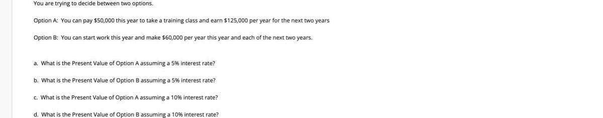 You are trying to decide between two options.
Option A: You can pay $50,000 this year to take a training class and earn $125,000 per year for the next two years
Option B: You can start work this year and make $60,000 per year this year and each of the next two years.
a. What is the Present Value of Option A assuming a 5% interest rate?
b. What is the Present Value of Option B assuming a 5% interest rate?
c. What is the Present Value of Option A assuming a 10% interest rate?
d. What is the Present Value of Option B assuming a 10% interest rate?
