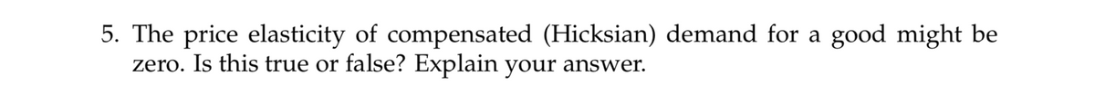 5. The price elasticity of compensated (Hicksian) demand for a good might be
zero. Is this true or false? Explain your answer.
