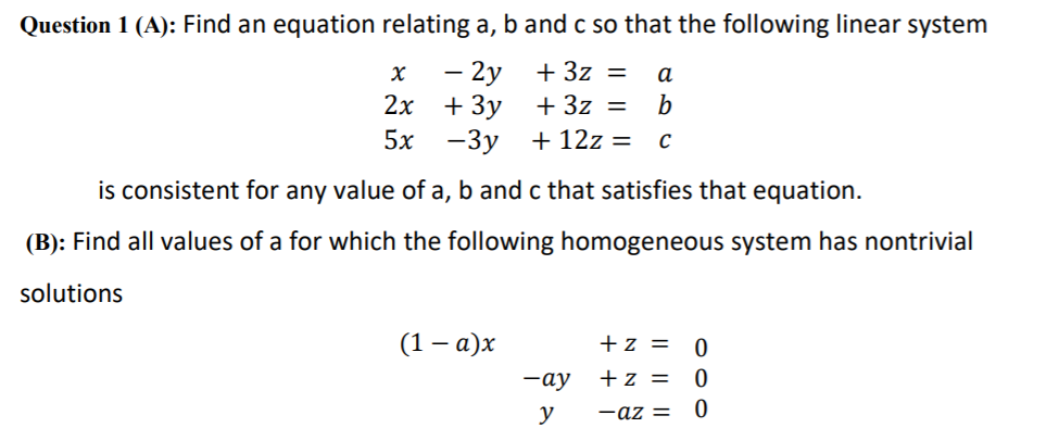 Question 1 (A): Find an equation relating a, b and c so that the following linear system
- 2y + 3z =
а
2х
+ 3y
+ 3z
b
%D
5x
-3y +12z = c
is consistent for any value of a, b and c that satisfies that equation.
(B): Find all values of a for which the following homogeneous system has nontrivial
solutions
(1 – a)x
+z = 0
—ау
+z = 0
y
-az =
