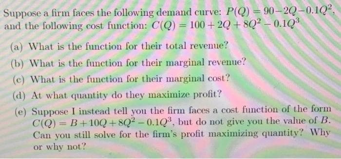 Suppose a firm faces the following demand curve: P(Q) = 90–2Q-0.1Q²,
and the following cost function: C(Q) = 100+ 2Q + 8Q2 – 0.1Q
%3D
(a) What is the function for their total revenue?
(b) What is the function for their marginal revenue?
(c) What is the function for their marginal cost?
(d) At what quantity do they maximize profit?
(e) Suppose I instead tell you the firm faces a cost function of the form
C(Q) = B+10Q+8Q2-0.1Q³, but do not give you the value of B.
Can you still solve for the firm's profit maximizing quantity? Why
or why not?
%3D
