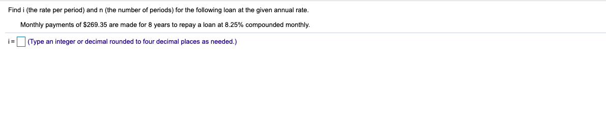 Find i (the rate per period) and n (the number of periods) for the following loan at the given annual rate.
Monthly payments of $269.35 are made for 8 years to repay a loan at 8.25% compounded monthly.
i=
(Type an integer or decimal rounded to four decimal places as needed.)
