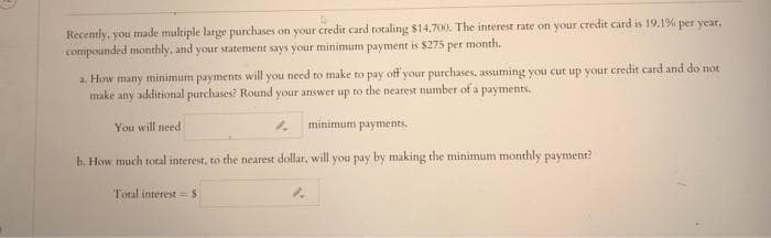 Recently, you made multiple large purchases on your credit card totaling $14.700. The interest rate on your credit card is 19.1% per year,
compounded monthly, and your statement says your minimum payment is $275 per month.
a. How many minimum payments will you need to make to pay off your purchases, assuming you cut up your credit card and do not
make any additional purchases? Round your answer up to the nearest number of a payments.
You will need
minimum payments.
b. How much total interest, to the nearest dollar, will you pay by making the minimum monthly payment?
Total interest = S
