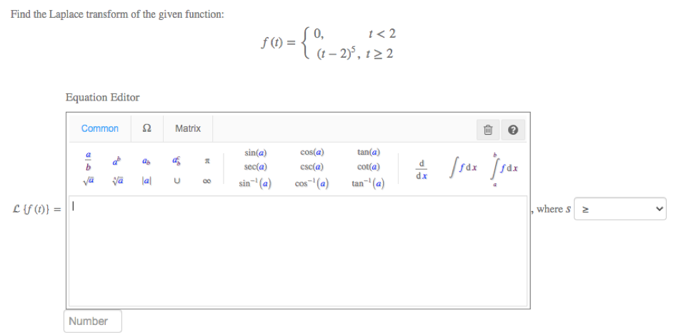 Find the Laplace transform of the given function:
0,
f (1) =
t< 2
(t – 2)°, t> 2
Equation Editor
Common
Matrix
sin(a)
cos(a)
tan(a)
a
d
sec(a)
csc(a)
cot(a)
dx
lal
sin- (a)
cos-(a)
tan-(a)
L {f (t)} = | |
where s
Number
