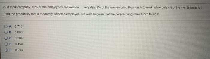 Al a local company, 15% of the empioyees are women. Every day, 9% of the women bring their lunch to work, while only 4% of the men bring luncti.
Find the probability that a randomly selected employee is a woman given that the person brings their lunch to work
O A. 0.716
O B. 0090
OC. 0.284
O D. 0.150
O E. 0014
