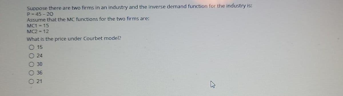 Suppose there are two firms in an industry and the inverse demand function for the industry is:
P = 45 - 20
Assume that the MC functions for the two firms are:
MC1 = 15
MC2 = 12
What is the price under Courbet model?
O 15
O 24
O 30
O 36
O 21
