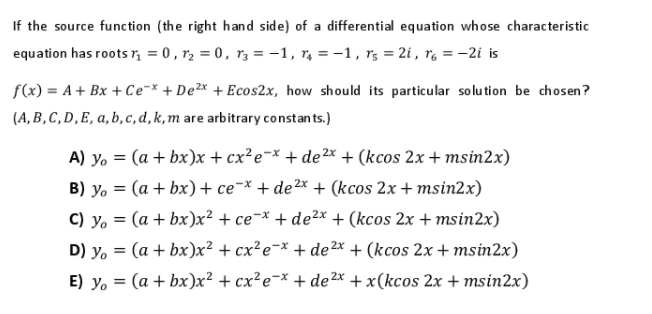 If the source function (the right hand side) of a differential equation whose characteristic
equation has roots r, = 0 , r2 = 0, r3 = -1, r, = -1, r; = 2i , rg = -2i is
f(x) = A+ Bx + Ce¬x + De2x + Ecos2x, how should its particular solu tion be chosen?
(A, B , C, D,E, a, b, c, d,k,m are arbitrary constan ts.)
A) yo = (a + bx)x + cx²e¬* + de 2* + (kcos 2x + msin2x)
B) y. = (a + bx) + ce¬* + de²x + (kcos 2x + msin2x)
C) y. = (a + bx)x² + ce¬x + de²x + (kcos 2x + msin2x)
D) y. = (a + bx)x² + cx²e¬* + de2x + (kcos 2x + msin2x)
E) y. = (a + bx)x² + cx²e¬x + de2* + x(kcos 2x + msin2x)
