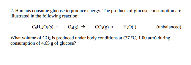 2. Humans consume glucose to produce energy. The products of glucose consumption are
illustrated in the following reaction:
_C6H12O6(s) + _O:(g) → _CO2(g) +
_H2O(1)
(unbalanced)
What volume of CO2 is produced under body conditions at (37 °C, 1.00 atm) during
consumption of 4.65 g of glucose?
