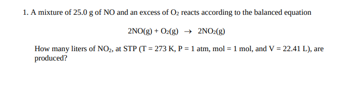 1. A mixture of 25.0 g of NO and an excess of Oz reacts according to the balanced equation
2NO(g) + O2(g) → 2NO2(g)
How many liters of NO2, at STP (T = 273 K, P = 1 atm, mol = 1 mol, and V = 22.41 L), are
produced?
