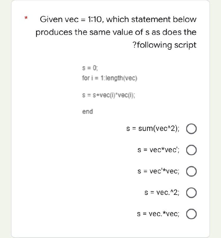 Given vec = 1:10, which statement below
produces the same value of s as does the
?following script
S = 0;
for i=1:length(vec)
s = s+vec(i)*vec(i);
end
s = sum(vec^2); O
s = vec*vec'; O
s = vec'*vec; O
s = vec.^2; O
s = vec. *vec; O