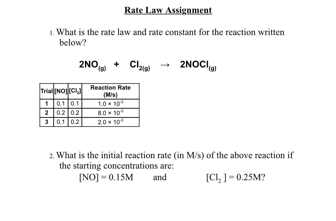 Rate Law Assignment
1. What is the rate law and rate constant for the reaction written
below?
2NO,
(6),
2NOCI(9)
Reaction Rate
Trial (NOJ [CI,)
(M/s)
1
0.1 0.1
1.0 x 103
2
0.2 | 0.2
8.0 x 103
0.1 0.2
2.0 x 103
2. What is the initial reaction rate (in M/s) of the above reaction if
the starting concentrations are:
[NO] = 0.15M
and
[Cl, ] = 0.25M?
||
