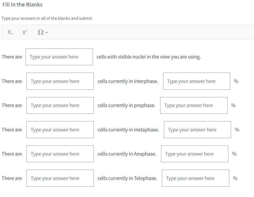 Fill in the Blanks
Type your answers in all of the blanks and submit
X₂
X² Ω
There are
There are
There are
There are
There are
There are
Type your answer here
Type your answer here
Type your answer here
Type your answer here
Type your answer here
Type your answer here
cells with visible nuclei in the view you are using.
cells currently in interphase.
cells currently in prophase.
cells currently in metaphase.
cells currently in Anaphase.
cells currently in Telophase.
Type your answer here
Type your answer here
Type your answer here
Type your answer here
Type your answer here
%
%
%
%
%