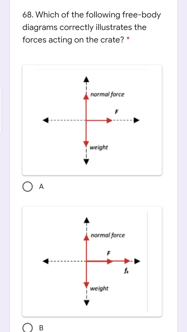 68. Which of the following free-body
diagrams correctly illustrates the
forces acting on the crate? *
normal force
F
weight
O A
normal force
weight
B.
