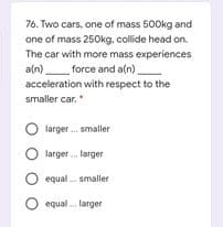 76. Two cars, one of mass 500kg and
one of mass 250kg, collide head on.
The car with more mass experiences
a(n) force and a(n)
acceleration with respect to the
smaller car.*
O larger . smaller
O larger . larger
equal . smaller
O equal . larger
