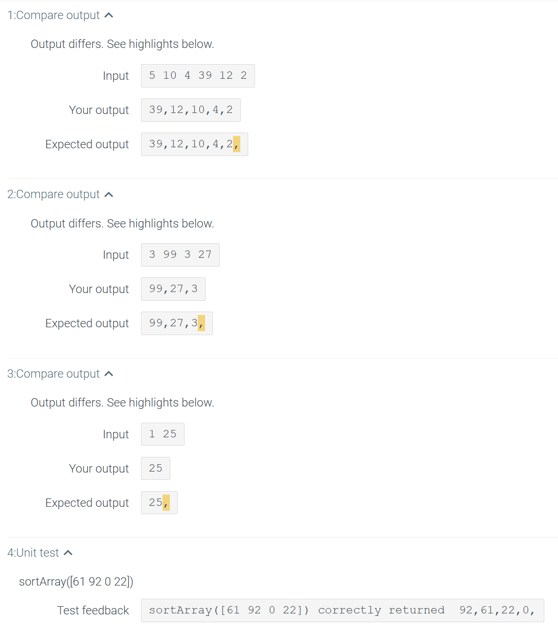 1:Compare output ^
Output differs. See highlights below.
Your output
Expected output
2:Compare output
Input
Your output
3:Compare output
Output differs. See highlights below.
Input 3 99 3 27
4:Unit test
5 10 4 39 12 2
39,12,10,4, 2
Expected output 99,27,3,
Your output
39,12,10, 4, 2,
Output differs. See highlights below.
Input 1 25
sortArray([61 92 0 22])
Test feedback
99,27,3
Expected output 25 7
25
sortArray ([61 92 0 22]) correctly returned 92,61,22,0,