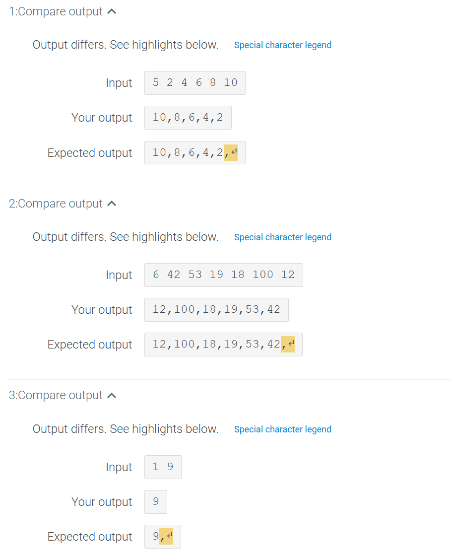 1:Compare output
Output differs. See highlights below. Special character legend
Input
Your output
Expected output
2:Compare output ^
Input
Your output
3:Compare output
Expected output
5 2 4 6 8 10
Output differs. See highlights below.
10, 8, 6, 4, 2
10, 8,6,4,
.2,<
6 42 53 19 18 100 12
Special character legend
12,100,18,19,53, 42
12,100,18,19,53, 42, H
Input 19
Output differs. See highlights below. Special character legend
Your output 9
Expected output 9.4