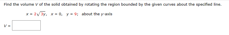 Find the volume V of the solid obtained by rotating the region bounded by the given curves about the specified line.
x = 2√√√3y, x = 0, y = 9; about the y-axis
V =