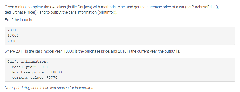 Given main(), complete the Car class (in file Car.java) with methods to set and get the purchase price of a car (setPurchase Price(),
getPurchasePrice()), and to output the car's information (printInfo()).
Ex: If the input is:
2011
18000
2018
where 2011 is the car's model year, 18000 is the purchase price, and 2018 is the current year, the output is:
Car's information:
Model year: 2011
Purchase price: $18000
Current value: $5770
Note: printInfo() should use two spaces for indentation.
