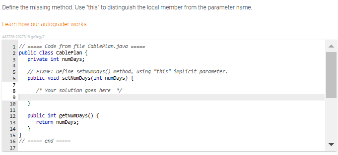 Define the missing method. Use "this" to distinguish the local member from the parameter name.
Learn how our autograder works
463796.2827818.pp2zqy7
1 // ===== Code from file CablePLan.java
2 public class cablePlan {
private int numDays;
N&000
3
4
5
6
7
8
9
10
11
12 public int getNumDays() {
return numDays;
13
1234
// FIXME: Define setNumDays () method, using "this" implicit parameter.
public void setNumDays (int numDays) {
/* Your solution goes here */
}
14 }
=====
15}
16 // ===== end =====
17
▶