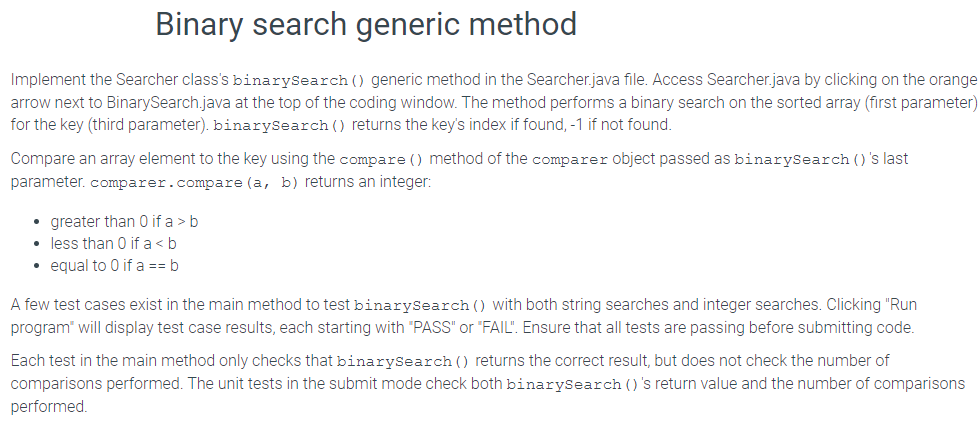 Binary search generic method
Implement the Searcher class's binarySearch () generic method in the Searcher.java file. Access Searcher.java by clicking on the orange
arrow next to BinarySearch.java at the top of the coding window. The method performs a binary search on the sorted array (first parameter)
for the key (third parameter). binarySearch () returns the key's index if found, -1 if not found.
Compare an array element to the key using the compare () method of the comparer object passed as binarySearch ()'s last
parameter. comparer.compare (a, b) returns an integer:
• greater than 0 if a > b
• less than 0 if a <b
• equal to 0 if a == b
A few test cases exist in the main method to test binarySearch () with both string searches and integer searches. Clicking "Run
program will display test case results, each starting with "PASS" or "FAIL". Ensure that all tests are passing before submitting code.
Each test in the main method only checks that binarySearch () returns the correct result, but does not check the number of
comparisons performed. The unit tests in the submit mode check both binarySearch ()'s return value and the number of comparisons
performed.