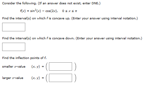 Consider the following. (If an answer does not exist, enter DNE.)
f(x) = sin²(x) = cos(2x), 0≤x≤
Find the interval(s) on which f is concave up. (Enter your answer using interval notation.)
Find the interval(s) on which fis concave down. (Enter your answer using interval notation.)
Find the inflection points of f.
smaller x-value
(x, y) =
larger x-value
(x, y) =