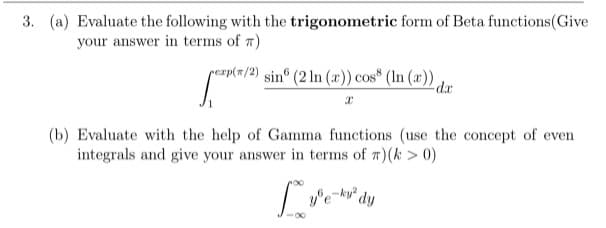 3. (a) Evaluate the following with the trigonometric form of Beta functions(Give
your answer in terms of 7)
rexp(#/2)
e/2) sin° (2 In (x)) cos* (In (x)).
da
(b) Evaluate with the help of Gamma functions (use the concept of even
integrals and give your answer in terms of 7)(k> 0)
e-ku dy
