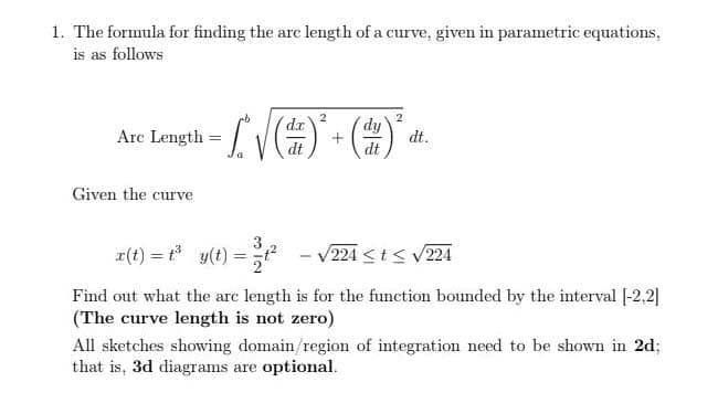 1. The formula for finding the arc length of a curve, given in parametric equations,
is as follows
dr'
dy
Arc Length
dt.
dt
Given the curve
z(t) = * y(t) =
224 <t< V224
Find out what the arc length is for the function bounded by the interval |-2,2]|
(The curve length is not zero)
All sketches showing domain/region of integration need to be shown in 2d;
that is, 3d diagrams are optional.
