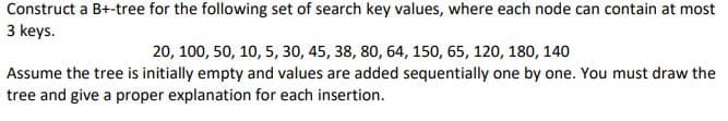 Construct a B+-tree for the following set of search key values, where each node can contain at most
3 keys.
20, 100, 50, 10, 5, 30, 45, 38, 80, 64, 150, 65, 120, 180, 140
Assume the tree is initially empty and values are added sequentially one by one. You must draw the
tree and give a proper explanation for each insertion.
