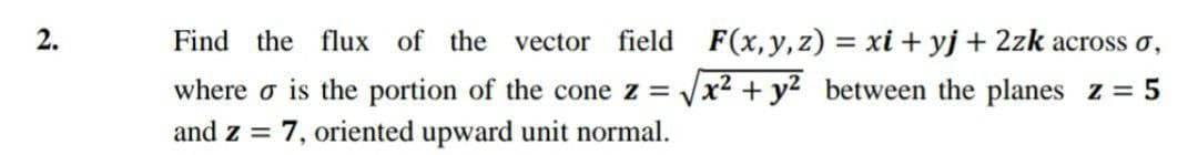 2.
Find the flux of the vector
field F(x, y,z) = xi + yj + 2zk across o,
where o is the portion of the cone z = Vx2 + y2 between the planes z = 5
and z = 7, oriented upward unit normal.
