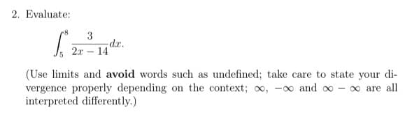 2. Evaluate:
3
dr.
2.x – 14
(Use limits and avoid words such as undefined; take care to state your di-
vergence properly depending on the context; oo, -∞ and oo - o are all
interpreted differently.)
