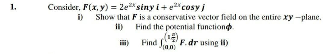 1.
Consider, F(x, y) = 2e2*siny i + e2*cosy j
%3D
i)
Show that F is a conservative vector field on the entire xy -plane.
Find the potential functiono.
(1)
Find Soo F.dr using ii)
ii)
iii)
