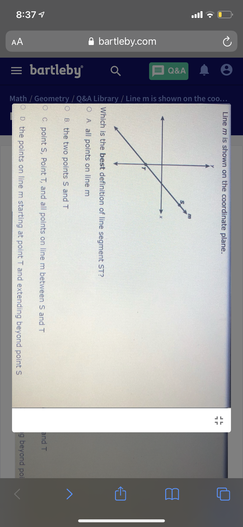 8:37 1
AA
A bartleby.com
= bartleby
= Q&A
Math / Geometry / Q&A Library / Line m is shown on the coo..
Line m is shown on the coordinate plane.
Which is the best definition of line segment ST?
O A all points on line m
O B. the two points S and T
and T
C. point S, Point T, and all points on line m between S and T
g beyond poi
D. the points on line m starting at point T and extending beyond point S
