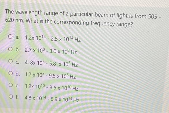 The wavelength range of a particular beam of light is from 505
620 nm. What is the corresponding frequency range?
O a. 1.2x 1014 - 2.5 x 1014 Hz
O b. 2.7 x 10® - 3.0 x 108 Hz
O c. 4. 8x 105 - 5.8 x 105 Hz
O d. 1.7 x 105-9.5 x 105 Hz
O e. 1.2x 1010 - 3.5 x 1010 Hz
O f. 4.8 x 1014 5.9 x 1014 Hz
