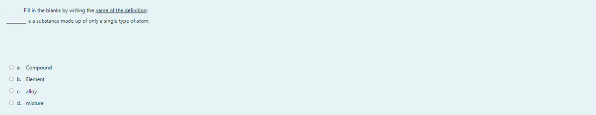 Fill in the blanks by writing the name of the definition:
is a substance made up of only a single type of atom.
Oa.
Compound
O b. Element
alloy
O d. mixture
