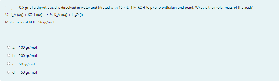 0.5 gr of a diprotic acid is dissolved in water and titrated with 10 ml 1 M KOH to phenolphthalein end point. What is the molar mass of the acid?
½ H2A (aq) + KOH (aq) --> ½ K2A (aq) + H20 (1)
Molar mass of KOH: 56 gr/mol
O a. 100 gr/mol
оь. 200 gr/mol
Ос. 50 gr/mol
O d. 150 gr/mol
