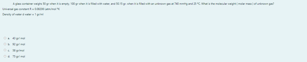 A glass container weighs 50 gr when it is empty, 100 gr when it is filled with water, and 50.15 gr. when it is filled with an unknown gas at 740 mmHg and 25 °C. What is the molecular weight ( molar mass ) of unknown gas?
Universal gas constant R = 0.08206 Latm/mol °K
Density of water d water = 1 gr/ml
43 gr/ mol
O b. 92 gr/ mol
O. 58 gr/mol
O d. 75 gr/ mol
