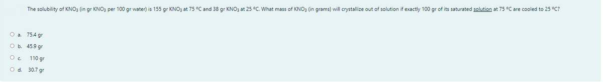 The solubility of KNO; (in gr KNO; per 100 gr water) is 155 gr KNO; at 75 °C and 38 gr KNO3 at 25 °C. What mass of KNO; (in grams) will crystallize out of solution if exactly 100 gr of its saturated solution at 75 °C are cooled to 25 °C?
О а. 75.4 gr
оь. 45.9 gr
110 gr
O d. 30.7 gr
