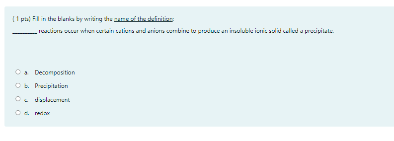 (1 pts) Fill in the blanks by writing the name of the definition:
reactions occur when certain cations and anions combine to produce an insoluble ionic solid called a precipitate.
a. Decomposition
O b. Precipitation
O. displacement
O d. redox
