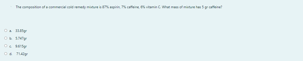 The composition of a commercial cold remedy mixture is 87% aspirin, 7% caffeine, 6% vitamin C. What mass of mixture has 5 gr caffeine?
O a. 33.85gr
O b. 5.747gr
O. 9.615gr
O d. 71.42gr
