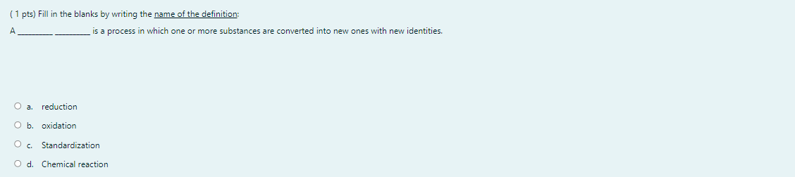 (1 pts) Fill in the blanks by writing the name of the definition:
A
is a process in which one or more substances are converted into new ones with new identities.
O a.
reduction
Ob.
oxidation
Standardization
Chemical reaction
