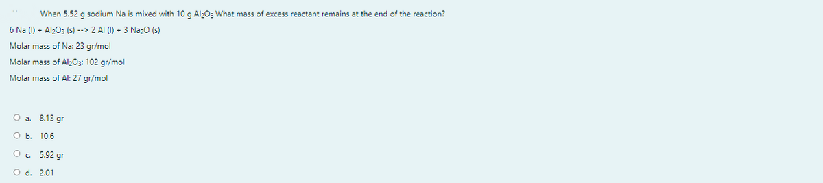 When 5.52 g sodium Na is mixed with 10 g Al;03 What mass of excess reactant remains at the end of the reaction?
6 Na (1) + Alz03 (s) --> 2 AI (1) + 3 NazO (s)
Molar mass of Na: 23 gr/mol
Molar mass of Al;03: 102 gr/mol
Molar mass of Al: 27 gr/mol
O a. 8.13 gr
O b. 10.6
O. 5.92 gr
O d. 2.01
