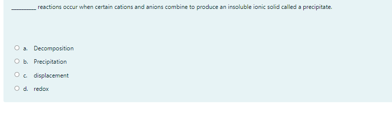 reactions occur when certain cations and anions combine to produce an insoluble ionic solid called a precipitate.
O a. Decomposition
O b. Precipitation
O . displacement
O d. redox
