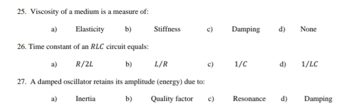 25. Viscosity of a medium is a measure of:
a)
Elasticity
b)
Stiffness
c)
Damping
d)
None
26. Time constant of an RLC circuit equals:
a)
R/2L
b)
L/R
1/C
d)
1/LC
27. A damped oscillator retains its amplitude (energy) due to:
a)
Inertia
b)
Quality factor
c)
Resonance
d)
Damping
