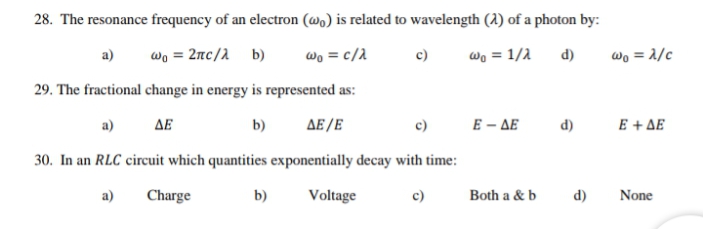 28. The resonance frequency of an electron (wa) is related to wavelength (1) of a photon by:
wo = 2nc/2 b)
wo = c/2
d)
wo = 2/c
a)
c)
wo = 1/2
29. The fractional change in energy is represented as:
a)
ΔΕ
b)
ΔΕ/Ε
c)
E – AE
d)
E + AE
30. In an RLC circuit which quantities exponentially decay with time:
a)
Charge
b)
Voltage
Both a & b
d)
None

