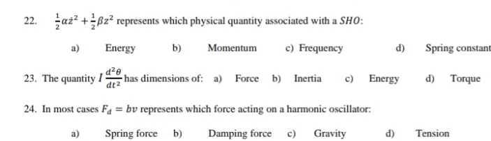 az? +Bz? represents which physical quantity associated with a SHO:
22.
a)
Energy
b)
Momentum
c) Frequency
d)
Spring constant
23. The quantity I :
has dimensions of: a) Force b) Inertia
c) Energy
d) Torque
dt²
24. In most cases Fa = bv represents which force acting on a harmonic oscillator:
a)
Spring force b)
Damping force c)
Gravity
d)
Tension
