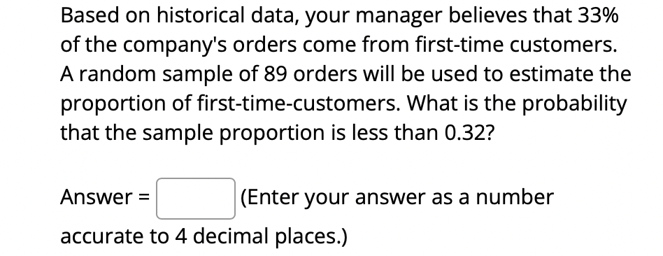 Based on historical data, your manager believes that 33%
of the company's orders come from first-time customers.
A random sample of 89 orders will be used to estimate the
proportion of first-time-customers. What is the probability
that the sample proportion is less than 0.32?
Answer =
(Enter your answer as a number
accurate to 4 decimal places.)
