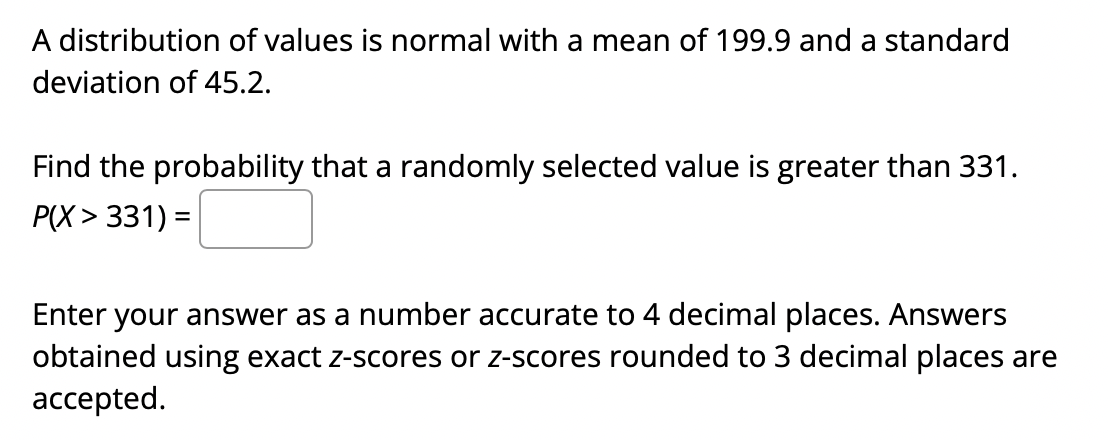 A distribution of values is normal with a mean of 199.9 and a standard
deviation of 45.2.
Find the probability that a randomly selected value is greater than 331.
P(X > 331) =
Enter your answer as a number accurate to 4 decimal places. Answers
obtained using exact z-scores or z-scores rounded to 3 decimal places are
accepted.
